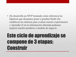 Este ciclo de aprendizaje se
compone de 3 etapas:
Construir
• (Se desarrolla un MVP tomando como referencia las
hipótesis que deseamos poner a prueba) Medir (Se
establecen las métricas para evaluar nuestro experimento)
y Aprender (Con la información obtenida podemos
mejorar nuestro producto o modelo de negocio
 