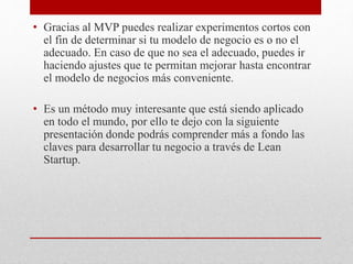 • Gracias al MVP puedes realizar experimentos cortos con
el fin de determinar si tu modelo de negocio es o no el
adecuado. En caso de que no sea el adecuado, puedes ir
haciendo ajustes que te permitan mejorar hasta encontrar
el modelo de negocios más conveniente.
• Es un método muy interesante que está siendo aplicado
en todo el mundo, por ello te dejo con la siguiente
presentación donde podrás comprender más a fondo las
claves para desarrollar tu negocio a través de Lean
Startup.
 