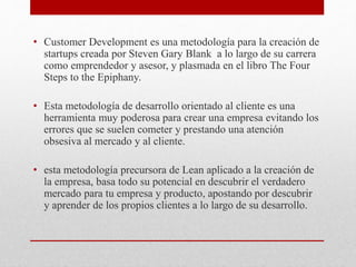 • Customer Development es una metodología para la creación de
startups creada por Steven Gary Blank a lo largo de su carrera
como emprendedor y asesor, y plasmada en el libro The Four
Steps to the Epiphany.
• Esta metodología de desarrollo orientado al cliente es una
herramienta muy poderosa para crear una empresa evitando los
errores que se suelen cometer y prestando una atención
obsesiva al mercado y al cliente.
• esta metodología precursora de Lean aplicado a la creación de
la empresa, basa todo su potencial en descubrir el verdadero
mercado para tu empresa y producto, apostando por descubrir
y aprender de los propios clientes a lo largo de su desarrollo.
 
