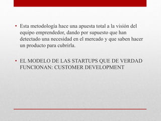 • Esta metodología hace una apuesta total a la visión del
equipo emprendedor, dando por supuesto que han
detectado una necesidad en el mercado y que saben hacer
un producto para cubrirla.
• EL MODELO DE LAS STARTUPS QUE DE VERDAD
FUNCIONAN: CUSTOMER DEVELOPMENT
 
