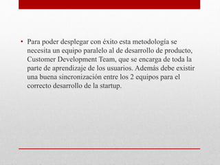 • Para poder desplegar con éxito esta metodología se
necesita un equipo paralelo al de desarrollo de producto,
Customer Development Team, que se encarga de toda la
parte de aprendizaje de los usuarios. Además debe existir
una buena sincronización entre los 2 equipos para el
correcto desarrollo de la startup.
 