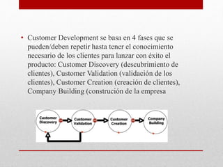 • Customer Development se basa en 4 fases que se
pueden/deben repetir hasta tener el conocimiento
necesario de los clientes para lanzar con éxito el
producto: Customer Discovery (descubrimiento de
clientes), Customer Validation (validación de los
clientes), Customer Creation (creación de clientes),
Company Building (construción de la empresa
 