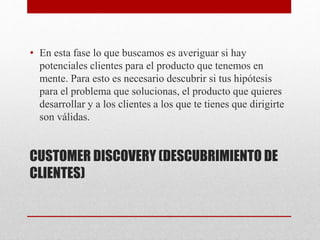 CUSTOMER DISCOVERY (DESCUBRIMIENTO DE
CLIENTES)
• En esta fase lo que buscamos es averiguar si hay
potenciales clientes para el producto que tenemos en
mente. Para esto es necesario descubrir si tus hipótesis
para el problema que solucionas, el producto que quieres
desarrollar y a los clientes a los que te tienes que dirigirte
son válidas.
 