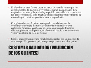 CUSTOMER VALIDATION (VALIDACIÓN
DE LOS CLIENTES)
• El objetivo de esta fase es crear un mapa de ruta de ventas que los
departamentos de marketing y ventas seguirán más adelante. Este
mapa debe ser una guía probada y repetible sostenida por las ventas a
los early consumers. Esto prueba que has encontrado un segmento de
mercado que reacciona positivamente a tu producto.
• Completando estas 2 primeras etapas lo que obtienes es la
confirmación de que dispones de un modelo de negocio que
realmente funciona: verificas que existe un mercado, localizas
clientes, pruebas tus hipótesis, estableces el precio y los canales de
venta y confirma tu ciclo de ventas.
• Solo si encuentras un grupo repetible de clientes con un proceso de
ventas repetible, pasas al próximo paso que es escalar el negocio.
 