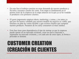 CUSTOMER CREATION
(CREACIÓN DE CLIENTES
• En esta fase el trabajo consiste en crear demanda de nuestro producto y
llevarla a nuestros canales de venta. Esta etapa se fundamenta en el
primer éxito de la empresa en la etapa anterior en la que ya se ha vendido
el producto a los primeros clientes.
• El gasto importante empieza ahora, marketing y ventas, y no antes ya
que por fin hemos validado que nuestro modelo de negocio es viable, que
tenemos un plan de ventas factible y que existen clientes que compran
nuestro producto. Pasamos de los early consumers al mass market.
• Esta fase tiene gran dependencia al tipo de startup ya que la empresa
puede operar en un mercado existente, crear un nuevo mercado o
segmentar un mercado existente, y en cada uno de estos tipos, la forma a
proceder es distinta.
 