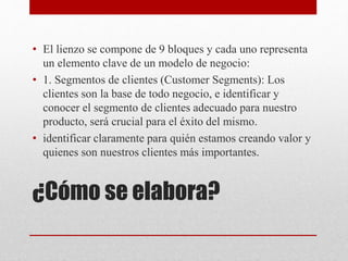 ¿Cómo se elabora?
• El lienzo se compone de 9 bloques y cada uno representa
un elemento clave de un modelo de negocio:
• 1. Segmentos de clientes (Customer Segments): Los
clientes son la base de todo negocio, e identificar y
conocer el segmento de clientes adecuado para nuestro
producto, será crucial para el éxito del mismo.
• identificar claramente para quién estamos creando valor y
quienes son nuestros clientes más importantes.
 