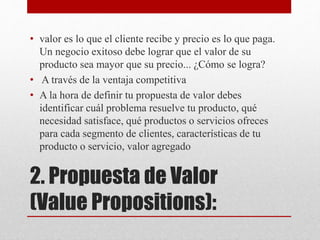 2. Propuesta de Valor
(Value Propositions):
• valor es lo que el cliente recibe y precio es lo que paga.
Un negocio exitoso debe lograr que el valor de su
producto sea mayor que su precio... ¿Cómo se logra?
• A través de la ventaja competitiva
• A la hora de definir tu propuesta de valor debes
identificar cuál problema resuelve tu producto, qué
necesidad satisface, qué productos o servicios ofreces
para cada segmento de clientes, características de tu
producto o servicio, valor agregado
 