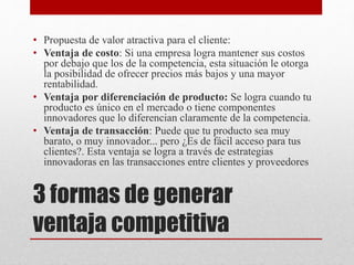 3 formas de generar
ventaja competitiva
• Propuesta de valor atractiva para el cliente:
• Ventaja de costo: Si una empresa logra mantener sus costos
por debajo que los de la competencia, esta situación le otorga
la posibilidad de ofrecer precios más bajos y una mayor
rentabilidad.
• Ventaja por diferenciación de producto: Se logra cuando tu
producto es único en el mercado o tiene componentes
innovadores que lo diferencian claramente de la competencia.
• Ventaja de transacción: Puede que tu producto sea muy
barato, o muy innovador... pero ¿Es de fácil acceso para tus
clientes?. Esta ventaja se logra a través de estrategias
innovadoras en las transacciones entre clientes y proveedores
 