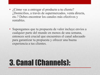 3. Canal (Channels):
• ¿Cómo vas a entregar el producto a tu cliente?
¿Domicilios, a través de supermercados, venta directa,
etc.? Debes encontrar los canales más efectivos y
rentables.
• Supongamos que tu propuesta de valor incluye envíos a
cualquier parte del mundo en menos de una semana,
entonces será crucial que encuentres el canal adecuado
para garantizar tu propuesta y ofrecer una buena
experiencia a tus clientes.
 