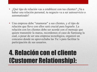 4. Relación con el cliente
(Customer Relationship):
• ¿Qué tipo de relación vas a establecer con tus clientes? ¿Va a
haber una relación personal, tu negocio va a ser autoservicio o
automatizado?
• Una empresa debe "enamorar" a sus clientes, y el tipo de
relación que lleve con ellos será crucial para lograrlo. La
relación con los clientes debe ser acorde con el mensaje que
quiere transmitir la marca, recordemos el caso de Samsung la
cual, a pesar de ser una empresa tecnológica, organizó un
concurso donde no aprovechaba las Tic´s para facilitar la
participación de sus usuarios.
 