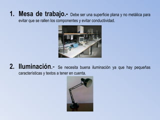 1. Mesa de trabajo.-               Debe ser una superficie plana y no metálica para
   evitar que se rallen los componentes y evitar conductividad.




2. Iluminación.-             Se necesita buena iluminación ya que hay pequeñas
   características y textos a tener en cuenta.
 