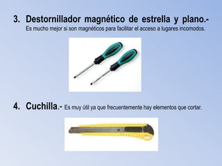 3. Destornillador magnético de estrella y plano.-
    Es mucho mejor si son magnéticos para facilitar el acceso a lugares incomodos.




4. Cuchilla.- Es muy útil ya que frecuentemente hay elementos que cortar.
 