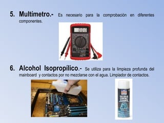 5. Multímetro.-          Es necesario para la comprobación en diferentes
   componentes.




6. Alcohol Isopropílico.-               Se utiliza para la limpieza profunda del
   mainboard y contactos por no mezclarse con el agua. Limpiador de contactos.
 