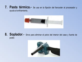 7. Pasta térmica.-            Se usa en la fijación del fancooler al procesador y
   ayuda al enfriamiento.




8. Soplador.-         Sirve para eliminar el polvo del interior del case y fuente de
   poder.
 