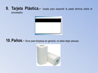9. Tarjeta Plástica.-           Usada para expandir la pasta térmica sobre el
    procesador.




10. Paños.- Sirve para limpieza en general, no debe dejar pelusas.
 