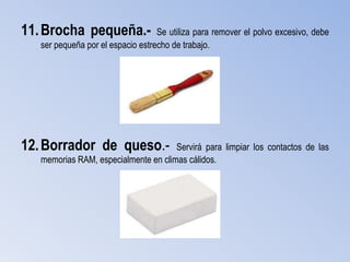 11. Brocha pequeña.-               Se utiliza para remover el polvo excesivo, debe
   ser pequeña por el espacio estrecho de trabajo.




12. Borrador de queso.-               Servirá para limpiar los contactos de las
   memorias RAM, especialmente en climas cálidos.
 