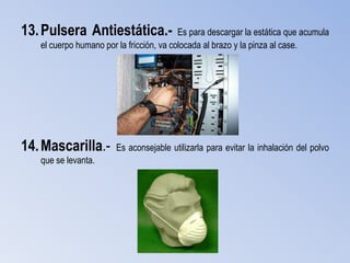 13. Pulsera Antiestática.-                Es para descargar la estática que acumula
   el cuerpo humano por la fricción, va colocada al brazo y la pinza al case.




14. Mascarilla.-       Es aconsejable utilizarla para evitar la inhalación del polvo
   que se levanta.
 