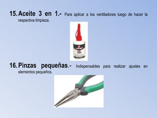 15. Aceite 3 en 1.-       Para aplicar a los ventiladores luego de hacer la
   respectiva limpieza.




16. Pinzas pequeñas.-           Indispensables para realizar ajustes en
   elementos pequeños.
 