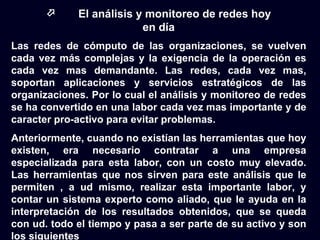      El análisis y monitoreo de redes hoy
                          en día
Las redes de cómputo de las organizaciones, se vuelven
cada vez más complejas y la exigencia de la operación es
cada vez mas demandante. Las redes, cada vez mas,
soportan aplicaciones y servicios estratégicos de las
organizaciones. Por lo cual el análisis y monitoreo de redes
se ha convertido en una labor cada vez mas importante y de
caracter pro-activo para evitar problemas.
Anteriormente, cuando no existían las herramientas que hoy
existen, era necesario contratar a una empresa
especializada para esta labor, con un costo muy elevado.
Las herramientas que nos sirven para este análisis que le
permiten , a ud mismo, realizar esta importante labor, y
contar un sistema experto como aliado, que le ayuda en la
interpretación de los resultados obtenidos, que se queda
con ud. todo el tiempo y pasa a ser parte de su activo y son
los siguientes
 