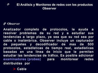      El Análisis y Monitoreo de redes con los productos
                         Observer



 Observer
Analizador completo de protocolos, le ayuda a
resolver problemas de su red y a estudiar sus
tendencias a largo plazo, ya sea que su red sea por
cable o inalámbrica. Observer incluye un capturador
de paquetes y decodificador de mas de 500
protocolos, estadísticas de tiempo real, estadísticas
basadas en una línea de inicio que le permiten
estudiar las tendencias de tráfico. Es posible adicionar
examinadores (probes)      para     monitorear     redes
distribuidas por
       Cable
 