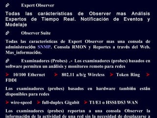       Expert Observer
Todas las carácterísticas de Observer mas Análisis
Expertos de Tiempo Real. Notificación de Eventos y
Modelaje
      Observer Suite
Todas las características de Expert Observer mas una consola de
administración SNMP. Consola RMON y Reportes a través del Web.
Mas_información.
      Examinadores (Probes) .- Los examinadores (probes) basados en
software permiten un análisis y monitoreo remoto para redes
 10/100 Ethernet         802.11 a/b/g Wireless    Token Ring       
FDDI
Los examinadores (probes) basados en hardware también están
disponibles para redes
 wire-speed    full-duplex Gigabit    T1/E1 o HSSI/DS3 WAN
Los examinadores (probes) reportan a una consola Observer la
información de la actividad de una red sin la necesidad de desplazarse a
 