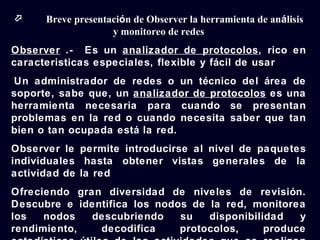      Breve presentación de Observer la herramienta de análisis
                    y monitoreo de redes
Observer .- Es un analizador de protocolos, rico en
caracteristicas especiales, flexible y fácil de usar
Un administrador de redes o un técnico del área de
soporte, sabe que, un analizador de protocolos es una
herramienta necesaria para cuando se presentan
problemas en la red o cuando necesita saber que tan
bien o tan ocupada está la red.
Observer le permite introducirse al nivel de paquetes
individuales hasta obtener vistas generales de la
actividad de la red
Ofreciendo gran diversidad de niveles de revisión.
Descubre e identifica los nodos de la red, monitorea
los   nodos   descubriendo    su   disponibilidad   y
rendimiento,   decodifica     protocolos,     produce
 
