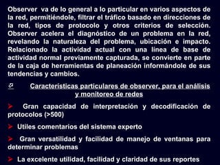 Observer va de lo general a lo particular en varios aspectos de
la red, permitiéndole, filtrar el tráfico basado en direcciones de
la red, tipos de protocolo y otros criterios de selección.
Observer acelera el diagnóstico de un problema en la red,
revelando la naturaleza del problema, ubicación e impacto.
Relacionado la actividad actual con una línea de base de
actividad normal previamente capturada, se convierte en parte
de la caja de herramientas de planeación informándole de sus
tendencias y cambios.
      Características particulares de observer, para el análisis
                     y monitoreo de redes
 Gran capacidad de interpretación y decodificación de
protocolos (>500)
 Utiles comentarios del sistema experto
 Gran versatilidad y facilidad de manejo de ventanas para
determinar problemas
 La excelente utilidad, facilidad y claridad de sus reportes
 