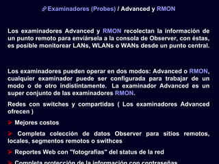 Examinadores (Probes) / Advanced y RMON


Los examinadores Advanced y RMON recolectan la información de
un punto remoto para enviársela a la consola de Observer, con éstas,
es posible monitorear LANs, WLANs o WANs desde un punto central.



Los examinadores pueden operar en dos modos: Advanced o RMON,
cualquier examinador puede ser configurada para trabajar de un
modo o de otro indistintamente. La examinador Advanced es un
super conjunto de las examinadores RMON.
Redes con switches y compartidas ( Los examinadores Advanced
ofrecen )
 Mejores costos
 Completa colección de datos Observer para sitios remotos,
locales, segmentos remotos o swithces
 Reportes Web con "fotografias" del status de la red
 