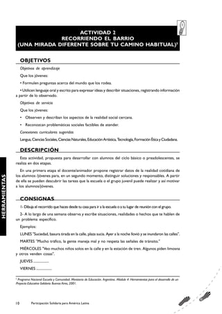 ACTIVIDAD 2
                                RECORRIENDO EL BARRIO
                   (UNA MIRADA DIFERENTE SOBRE TU CAMINO HABITUAL)5


                    OBJETIVOS
                    Objetivos de aprendizaje
                    Que los jóvenes:
                    • Formulen preguntas acerca del mundo que los rodea.
                  • Utilicen lenguaje oral y escrito para expresar ideas y describir situaciones, registrando información
               a partir de lo observado.
                    Objetivos de servicio
                    Que los jóvenes:
                    • Observen y describan los aspectos de la realidad social cercana.
                    • Reconozcan problemáticas sociales factibles de atender.
                    Conexiones curriculares sugeridas
                    Lengua, Ciencias Sociales, Ciencias Naturales, Educación Artística, Tecnología, Formación Ética y Ciudadana.

                    DESCRIPCIÓN
                 Esta actividad, propuesta para desarrollar con alumnos del ciclo básico o preadolescentes, se
               realiza en dos etapas.
                  En una primera etapa el docente/animador propone registrar datos de la realidad cotidiana de
               los alumnos /jóvenes para, en un segundo momento, distinguir soluciones y responsables. A partir
HERRAMIENTAS




               de ella se pueden descubrir las tareas que la escuela o el grupo juvenil puede realizar y así motivar
               a los alumnos/jóvenes.


                    CONSIGNAS
                    1- Dibuja el recorrido que haces desde tu casa para ir a la escuela o a tu lugar de reunión con el grupo.
                 2- A lo largo de una semana observa y escribe situaciones, realidades o hechos que te hablen de
               un problema específico.
                    Ejemplos:
                    LUNES "Suciedad, basura tirada en la calle, plaza sucia. Ayer a la noche llovió y se inundaron las calles".
                    MARTES "Mucho tráfico, la gente maneja mal y no respeta las señales de tránsito."
                 MIÉRCOLES "Veo muchos niños solos en la calle y en la estación de tren. Algunos piden limosna
               y otros venden cosas".
                    JUEVES .................
                    VIERNES .................

               5
                Programa Nacional Escuela y Comunidad. Ministerio de Educación. Argentina. Módulo 4: Herramientas para el desarrollo de un
               Proyecto Educativo Solidario. Buenos Aires, 2001.




               10            Participación Solidaria para América Latina
 