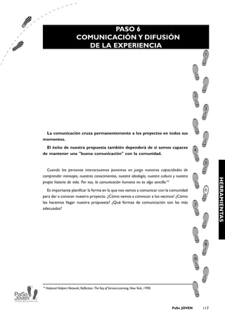 PASO 6
                            COMUNICACIÓN Y DIFUSIÓN
                              DE LA EXPERIENCIA




 La comunicación cruza permanentemente a los proyectos en todos sus
momentos.
  El éxito de nuestra propuesta también dependerá de si somos capaces
de mantener una "buena comunicación" con la comunidad.


   Cuando las personas interactuamos ponemos en juego nuestras capacidades de
comprender mensajes, nuestros conocimientos, nuestra ideología, nuestra cultura y nuestra




                                                                                                             HERRAMIENTAS
propia historia de vida. Por eso, la comunicación humana no es algo sencillo.44
   Es importante planificar la forma en la que nos vamos a comunicar con la comunidad
para dar a conocer nuestro proyecto. ¿Cómo vamos a convocar a los vecinos? ¿Cómo
les hacemos llegar nuestra propuesta? ¿Qué formas de comunicación son las más
adecuadas?




44
     National Helpers Network, Reflection. The Key of Service-Learning, New York, 1998.




                                                                                          PaSo JOVEN   117
 