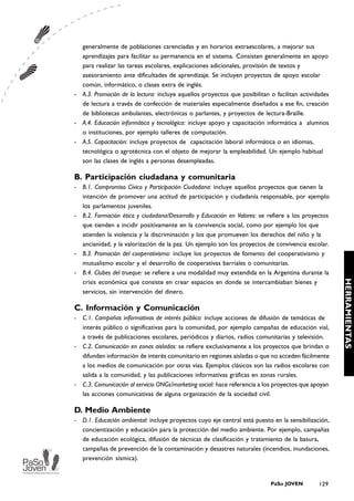 generalmente de poblaciones carenciadas y en horarios extraescolares, a mejorar sus
  aprendizajes para facilitar su permanencia en el sistema. Consisten generalmente en apoyo
  para realizar las tareas escolares, explicaciones adicionales, provisión de textos y
  asesoramiento ante dificultades de aprendizaje. Se incluyen proyectos de apoyo escolar
  común, informático, o clases extra de inglés.
- A.3. Promoción de la lectura: incluye aquellos proyectos que posibilitan o facilitan actividades
  de lectura a través de confección de materiales especialmente diseñados a ese fin, creación
  de bibliotecas ambulantes, electrónicas o parlantes, y proyectos de lectura-Braille.
- A.4. Educación informática y tecnológica: incluye apoyo y capacitación informática a alumnos
  o instituciones, por ejemplo talleres de computación.
- A.5. Capacitación: incluye proyectos de capacitación laboral informática o en idiomas,
  tecnológica o agrotécnica con el objeto de mejorar la empleabilidad. Un ejemplo habitual
  son las clases de inglés a personas desempleadas.

B. Participación ciudadana y comunitaria
- B.1. Compromiso Cívico y Participación Ciudadana: incluye aquellos proyectos que tienen la
  intención de promover una actitud de participación y ciudadanía responsable, por ejemplo
  los parlamentos juveniles.
- B.2. Formación ética y ciudadana/Desarrollo y Educación en Valores: se refiere a los proyectos
  que tienden a incidir positivamente en la convivencia social, como por ejemplo los que
  atienden la violencia y la discriminación y los que promueven los derechos del niño y la
  ancianidad, y la valorización de la paz. Un ejemplo son los proyectos de convivencia escolar.
- B.3. Promoción del cooperativismo: incluye los proyectos de fomento del cooperativismo y
  mutualismo escolar y el desarrollo de cooperativas barriales o comunitarias.
- B.4. Clubes del trueque: se refiere a una modalidad muy extendida en la Argentina durante la




                                                                                                      HERRAMIENTAS
  crisis económica que consiste en crear espacios en donde se intercambiaban bienes y
  servicios, sin intervención del dinero.

C. Información y Comunicación
-   C.1. Campañas informativas de interés público: incluye acciones de difusión de temáticas de
    interés público o significativas para la comunidad, por ejemplo campañas de educación vial,
    a través de publicaciones escolares, periódicos y diarios, radios comunitarias y televisión.
-   C.2. Comunicación en zonas aisladas: se refiere exclusivamente a los proyectos que brindan o
    difunden información de interés comunitario en regiones aisladas o que no acceden fácilmente
    a los medios de comunicación por otras vías. Ejemplos clásicos son las radios escolares con
    salida a la comunidad, y las publicaciones informativas gráficas en zonas rurales.
-   C.3. Comunicación al servicio ONGs/marketing social: hace referencia a los proyectos que apoyan
    las acciones comunicativas de alguna organización de la sociedad civil.

D. Medio Ambiente
-   D.1. Educación ambiental: incluye proyectos cuyo eje central está puesto en la sensibilización,
    concientización y educación para la protección del medio ambiente. Por ejemplo, campañas
    de educación ecológica, difusión de técnicas de clasificación y tratamiento de la basura,
    campañas de prevención de la contaminación y desastres naturales (incendios, inundaciones,
    prevención sísmica).


                                                                            PaSo JOVEN         129
 