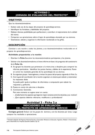 ACTIVIDAD 3
                              JORNADA DE EVALUACIÓN DEL PROYECTO60

                    OBJETIVOS
                    Que los docentes/animadores:
                    • Evalúen cada una de las etapas del proyecto de aprendizaje-servicio.
                    • Identifiquen las fortalezas y debilidades del proyecto.
                    • Debatan diversas posibilidades para perfeccionar y contribuir al mejoramiento de la calidad
                      del mismo.
                    • Compartan sus apreciaciones sobre el logro de aprendizajes alcanzado por sus alumnos.
                    • Sistematicen, tabulen y organicen la información recolectada en las grillas.


                    DESCRIPCIÓN
                 Convocar a una reunión a todos los jóvenes y sus docentes/animadores involucrados en el
               proyecto de aprendizaje-servicio.
                    Actividades preparatorias a la reunión:
                    • Distribuir la Ficha 3.a entre los docentes/animadores participantes y los jóvenes.
                    • Solicitar a los docentes/animadores un breve informe en base a las preguntas del cuestionario
                      de la Ficha 3.b.
                      A. Se agrupan los docentes que pertenecen a la misma área o disciplina para compartir los
                         informes particulares. Identifican los puntos fuertes y débiles de la experiencia. Ponen
                         en común los resultados generales de los aprendizajes de sus alumnos.
                      B. Se organizan grupos heterogéneos y revisan los pasos del proyecto siguiendo la Ficha 3.a
HERRAMIENTAS




                      C. Con la guía del coordinador de la reunión organizan un sistema para tabular y sistematizar
                         las respuestas dadas.
                         Se puede pedir ayuda al profesor de informática o computación para tabular las
                         respuestas y graficarlas.
                      D. Puesta en común de cada área o disciplina.
                      E. Conclusiones Generales.
                         Para este momento se sugiere tener en cuenta:
                         - ¿Cuáles fueron los aspectos que lograron mayor consenso entre los docentes y sus motivos?
                         - ¿Qué aspectos deberían reforzarse, modificarse o profundizarse?


                                                  Actividad 3 - Ficha 3.a
                                    INDICADORES DE EVALUACIÓN
                               DEL PROYECTO DE APRENDIZAJE- SERVICIO
                 Consigna general: Evaluar con los grupos de alumnos y con los docentes por áreas. Luego
               comparar los resultados o apreciaciones.

               60
                 Actividad adaptada del Programa Nacional Escuela y Comunidad. Ministerio de Educación. Argentina. Módulo 4: Herramientas
               para el desarrollo de un Proyecto Educativo Solidario. Op. Cit.




               146        Participación Solidaria para América Latina
 