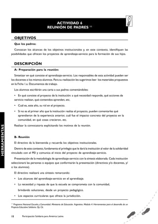 ACTIVIDAD 6
                                                                                                  11
                                                     REUNIÓN DE PADRES

                    OBJETIVOS
                    Que los padres:
                 Conozcan los alcances de los objetivos institucionales y, en este contexto, identifiquen las
               posibilidades que ofrecen los proyectos de aprendizaje-servicio para la formación de sus hijos.


                    DESCRIPCIÓN
                    A- Preparación para la reunión:
                  Sintetizar en qué consiste el aprendizaje-servicio. Los responsables de esta actividad pueden ser
               los docentes o los mismos alumnos. Para su realización les sugerimos leer los materiales propuestos
               en la Ficha 1.a. Documentos de trabajo.
                    Los alumnos escribirán una carta a sus padres comentándoles:
                    • En qué consiste el proyecto de la institución: a qué necesidad responde, qué acciones de
                    servicio realizan, qué contenidos aprenden, etc.
                    • Cuál es, este año, su rol en el proyecto.
                    • Si no es el primer año que la institución realiza el proyecto, pueden comentarles qué
                      aprendieron de la experiencia anterior, cuál fue el impacto concreto del proyecto en la
                      comunidad, en qué cosas crecieron, etc.
                    Realizar la convocatoria explicitando los motivos de la reunión.
HERRAMIENTAS




                    B- Reunión
                    El directivo da la bienvenida y recuerda los objetivos institucionales.
                  Dentro de este contexto, fundamenta el privilegio que le dará la institución al valor de la solidaridad
               vinculado con el PEI y comunica el inicio del proyecto de aprendizaje-servicio.
                  Presentación de la metodología de aprendizaje-servicio con la síntesis elaborada. Cada institución
               seleccionará las personas o equipos que conformarán la presentación (directivos y/o docentes, y/
               o los alumnos).
                    El directivo realizará una síntesis remarcando:
                    • Los alcances del aprendizaje-servicio en el aprendizaje.
                    • La necesidad y riqueza de que la escuela se comprometa con la comunidad,
                       brindando soluciones, desde un proyecto pedagógico.
                    • Los espacios curriculares que ofrece la jurisdicción.

               11
                 Programa Nacional Escuela y Comunidad. Ministerio de Educación. Argentina. Módulo 4: Herramientas para el desarrollo de un
               Proyecto Educativo Solidario. Op. Cit.


               18         Participación Solidaria para América Latina
 