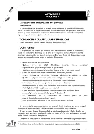 ACTIVIDAD 3
                                                     VIAJEROS17

     Características contextuales del proyecto.
     Introducción:
   La comunidad es una agrupación organizada de personas que se perciben como Unidad-
Social. Los miembros se encuentran situados en una determinada área geográfica, interactúan
entre sí y tienen conciencia de pertenencia. Los miembros de una comunidad comparten
algunos rasgos, intereses, objetivos o funciones comunes.

     CONEXIONES CURRICULARES SUGERIDAS
      Áreas de Ciencias Sociales, Lengua y Medios de Comunicación


     CONSIGNAS
   1- Imaginen que son viajeros que llegan de visita a su comunidad. Vienen de un país muy
lejano con costumbres distintas y por lo tanto todo les parece extraño. Observen cuánto
ocurre en esa comunidad con ojos de extranjeros. En grupos de no más de cuatro personas,
apunten en sus cuadernos de bitácoras o diarios del proyecto:


     • ¿Dónde está ubicada esta comunidad?
     • ¿Quiénes      viven      en      ella?    ¿Hombres,      mujeres,    niños,   ancianos?
       ¿Alguno de estos grupos es mayoritario? ¿A qué se debe?
     • ¿Qué hacen los miembros de la comunidad durante el día? ¿Y durante la noche?
     • ¿Cómo son las relaciones entre sus habitantes? ¿Cordiales? ¿Hostiles?




                                                                                                                              HERRAMIENTAS
     • ¿Existen lugares de encuentro comunes? ¿Quiénes se reúnen en ellos?
       ¿Qué hacen? ¿Algunos miembros quedan excluidos? ¿Quiénes? ¿Por qué?
     • ¿Qué organizaciones existen dentro de la comunidad? ¿Clubes? ¿Escuelas?
     • ¿Existen costumbres comunes? ¿Fechas o encuentros tradicionales?
     • ¿Qué es lo que más se valora en la comunidad? ¿Qué está mal visto? ¿Existen prejuicios?
       ¿Cuáles? ¿Están dirigidos a algún grupo en articular?
     • ¿Cómo reaccionan los miembros dela comunidad frente a los problemas de un
       semejante? ¿Se solidarizan con él? ¿Lo ignoran? ¿Colaboran?
     • ¿Los     habitantes      de     la     comunidad      se  sienten     parte  de      ella?
       ¿A partir de qué elementos se dieron cuenta?
     • ¿Tiene características diferentes de las comunidades vecinas? ¿Cuáles?


  2- Manteniendo los subgrupos, escriban una carta a la familia imaginaria que quedó en aquel
país lejano. Cuenten en ella las características de esa comunidad que observaron.
   3- Lean las cartas al resto del grupo ¿Qué características destacaron? ¿Cuáles de ellas son
necesarias tener en cuenta para la elaboración del proyecto? ¿Por qué? Apúntelas en un papel
afiche. Póngale como título "Diagnóstico".
     Conserven las conclusiones de cada actividad, eso les permitirá ir armando el Diagnóstico General.

17
     Minzi, Viviana. Vamos que Venimos. Guía para la organización de grupos juveniles de trabajo comunitario. Op. Cit.


                                                                                                      PaSo JOVEN         27
 
