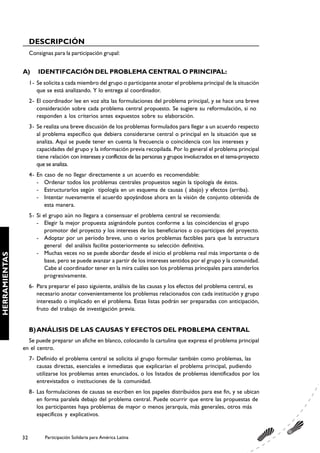 DESCRIPCIÓN
                    Consignas para la participación grupal:


               A)       IDENTIFCACIÓN DEL PROBLEMA CENTRAL O PRINCIPAL:
                    1- Se solicita a cada miembro del grupo o participante anotar el problema principal de la situación
                       que se está analizando. Y lo entrega al coordinador.
                    2- El coordinador lee en voz alta las formulaciones del problema principal, y se hace una breve
                       consideración sobre cada problema central propuesto. Se sugiere su reformulación, si no
                       responden a los criterios antes expuestos sobre su elaboración.
                    3- Se realiza una breve discusión de los problemas formulados para llegar a un acuerdo respecto
                       al problema específico que debiera considerarse central o principal en la situación que se
                       analiza. Aquí se puede tener en cuenta la frecuencia o coincidencia con los intereses y
                       capacidades del grupo y la información previa recopilada. Por lo general el problema principal
                       tiene relación con intereses y conflictos de las personas y grupos involucrados en el tema-proyecto
                       que se analiza.
                    4- En caso de no llegar directamente a un acuerdo es recomendable:
                       - Ordenar todos los problemas centrales propuestos según la tipología de éstos.
                       - Estructurarlos según tipología en un esquema de causas ( abajo) y efectos (arriba).
                       - Intentar nuevamente el acuerdo apoyándose ahora en la visión de conjunto obtenida de
                          esta manera.
                    5- Si el grupo aún no llegara a consensuar el problema central se recomienda:
                       - Elegir la mejor propuesta asignándole puntos conforme a las coincidencias el grupo
                           promotor del proyecto y los intereses de los beneficiarios o co-partícipes del proyecto.
                       - Adoptar por un período breve, uno o varios problemas factibles para que la estructura
                           general del análisis facilite posteriormente su selección definitiva.
                       - Muchas veces no se puede abordar desde el inicio el problema real más importante o de
HERRAMIENTAS




                           base, pero se puede avanzar a partir de los intereses sentidos por el grupo y la comunidad.
                           Cabe al coordinador tener en la mira cuáles son los problemas principales para atenderlos
                           progresivamente.
                    6- Para preparar el paso siguiente, análisis de las causas y los efectos del problema central, es
                       necesario anotar convenientemente los problemas relacionados con cada institución y grupo
                       interesado o implicado en el problema. Estas listas podrán ser preparadas con anticipación,
                       fruto del trabajo de investigación previa.


                    B) ANÁLISIS DE LAS CAUSAS Y EFECTOS DEL PROBLEMA CENTRAL
                 Se puede preparar un afiche en blanco, colocando la cartulina que expresa el problema principal
               en el centro.
                    7- Definido el problema central se solicita al grupo formular también como problemas, las
                       causas directas, esenciales e inmediatas que explicarían el problema principal, pudiendo
                       utilizarse los problemas antes enunciados, o los listados de problemas identificados por los
                       entrevistados o instituciones de la comunidad.
                    8- Las formulaciones de causas se escriben en los papeles distribuidos para ese fin, y se ubican
                       en forma paralela debajo del problema central. Puede ocurrir que entre las propuestas de
                       los participantes haya problemas de mayor o menos jerarquía, más generales, otros más
                       específicos y explicativos.


               32          Participación Solidaria para América Latina
 