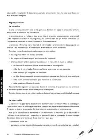 observación, recopilación de documentos, consulta a informantes clave. Lo ideal es trabajar con
               ellas de manera integrada.


                    Algunas Técnicas:
                    La entrevista
                  Es una conversación entre dos o más personas. Existen dos tipos de entrevista: formal o
               estructurada e informal o no estructurada.
                 La entrevista formal se realiza en base a una lista de preguntas establecidas con anterioridad.
               Debe respetarse el orden de las preguntas y los términos con los que fueron formuladas. Las
               respuestas se anotan en el mismo cuestionario de manera textual.
                 La entrevista informal da mayor libertad al entrevistado y al entrevistador. Las pregunta son
               abiertas. Deja más espacio a la conversación. El entrevistado puede explayarse.
                    En ambos casos el cuestionario debe prepararse con cuidado:
                    • las preguntas deben ser claras y concretas
                    • las preguntas no deben sugerir en si mismas las respuestas
                    • el entrevistador también debe ser cuidadoso en el momento de hacer su trabajo:
                       - no debe dar la impresión de que la entrevista es un interrogatorio
                       - debe dar al entrevistado el tiempo suficiente para pensar en sus respuestas
                       - debe permitir que complete sus respuestas
                       - no debe dar por respondida ninguna pregunta con respuestas que derivan de otras anteriores.
HERRAMIENTAS




                       - debe hacer comentarios breves para mantener la conversación
                       - debe agradecer al finalizar la charla.
                  Recomendación: registren sus respuestas durante la entrevista. Si las anotan una vez terminado
               el encuentro pueden olvidar datos claves para la investigación.
                    Entre los distintos tipos de entrevistas o podemos distinguir la entrevista en profundidad y la encuesta.


                    La observación
                  La observación es otra técnica de recolección de información. Consiste en utilizar os sentidos para
               registrar datos acerca de hechos y personas en el contexto real donde se desenvuelven cotidianamente.
               El registro se basa en la percepción del observador, no en testimonios ni en documentos.
                 Para que la observación se transforme en una herramienta es necesario que el observador la
               realice en forma sistematizada y tenga claro su objetivo. Es decir, el observador de tener intención
               de recabar datos, tener claro qué desea observar y para qué.
                    La observación puede ser:
                    • participante o no participante (el observador interactúa o no con la comunidad o grupo a estudiar).




               36          Participación Solidaria para América Latina
 