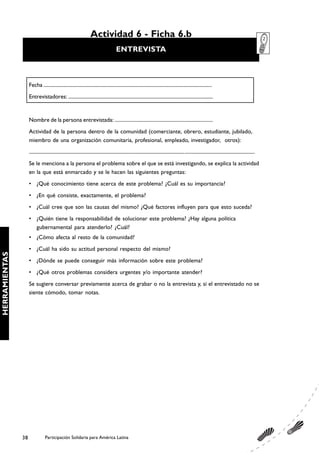 Actividad 6 - Ficha 6.b
                                                                                          ENTREVISTA



                    Fecha ........................................................................................................................................
                    Entrevistadores: ....................................................................................................................


                    Nombre de la persona entrevistada: ............................................................................
                    Actividad de la persona dentro de la comunidad (comerciante, obrero, estudiante, jubilado,
                    miembro de una organización comunitaria, profesional, empleado, investigador, otros):
                    ........................................................................................................................................................................................
                    Se le menciona a la persona el problema sobre el que se está investigando, se explica la actividad
                    en la que está enmarcado y se le hacen las siguientes preguntas:
                    • ¿Qué conocimiento tiene acerca de este problema? ¿Cuál es su importancia?
                    • ¿En qué consiste, exactamente, el problema?
                    • ¿Cuál cree que son las causas del mismo? ¿Qué factores influyen para que esto suceda?
                    • ¿Quién tiene la responsabilidad de solucionar este problema? ¿Hay alguna política
                      gubernamental para atenderlo? ¿Cuál?
                    • ¿Cómo afecta al resto de la comunidad?
                    • ¿Cuál ha sido su actitud personal respecto del mismo?
HERRAMIENTAS




                    • ¿Dónde se puede conseguir más información sobre este problema?
                    • ¿Qué otros problemas considera urgentes y/o importante atender?
                    Se sugiere conversar previamente acerca de grabar o no la entrevista y, si el entrevistado no se
                    siente cómodo, tomar notas.




               38                Participación Solidaria para América Latina
 