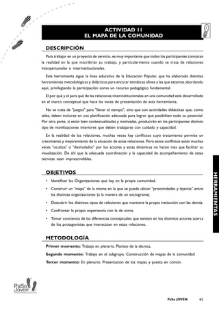 ACTIVIDAD 11
                          EL MAPA DE LA COMUNIDAD

  DESCRIPCIÓN
   Para trabajar en un proyecto de servicio, es muy importante que todos los participantes conozcan
la realidad en la que inscribirán su trabajo, y particularmente cuando se trata de relaciones
interpersonales o interinstitucionales.
  Esta herramienta sigue la línea educativa de la Educación Popular, que ha elaborado distintas
herramientas metodológicas y didácticas para encarar temáticas afines a las que estamos abordando
aquí, privilegiando la participación como un recurso pedagógico fundamental.
  El por qué y el para qué de las relaciones interinstitucionales en una comunidad está desarrollado
en el marco conceptual que hace las veces de presentación de esta herramienta.
   No se trata de "juegos" para "llenar el tiempo", sino que son actividades didácticas que, como
tales, deben incluirse en una planificación adecuada para lograr que posibiliten todo su potencial.
Por otra parte, si están bien contextualizadas y motivadas, producirán en los participantes distinto
tipo de movilizaciones interiores que deben trabajarse con cuidado y capacidad.
   En la realidad de las relaciones, muchas veces hay conflictos cuyo tratamiento permite un
crecimiento y mejoramiento de la situación de estas relaciones. Pero estos conflictos están muchas
veces "ocultos" o "disimulados" por los actores y estas dinámicas no hacen más que facilitar su
visualización. De ahí que la adecuada coordinación y la capacidad de acompañamiento de estas
técnicas sean imprescindibles.


  OBJETIVOS




                                                                                                       HERRAMIENTAS
  • Identificar las Organizaciones que hay en la propia comunidad.
  • Construir un "mapa" de la misma en la que se pueda ubicar "proximidades y lejanías" entre
    las distintas organizaciones (a la manera de un sociograma).
  • Descubrir los distintos tipos de relaciones que mantiene la propia institución con las demás.
  • Confrontar la propia experiencia con la de otros.
  • Tomar conciencia de las diferencias conceptuales que existen en los distintos actores acerca
    de los protagonistas que interactúan en estas relaciones.


  METODOLOGÍA
  Primer momento: Trabajo en plenario. Planteo de la técnica.
  Segundo momento: Trabajo en el subgrupo. Construcción de mapas de la comunidad
  Tercer momento: En plenario. Presentación de los mapas y puesta en común.




                                                                             PaSo JOVEN          45
 