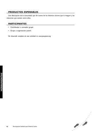 PRODUCTOS ESPERABLES
                  Una descripción de la comunidad, que de cuenta de los distintos actores que la integran y las
               relaciones que existen entre ellos.


                    PARTICIPANTES
                    • Coordinador o animador grupal.
                    • Grupo u organización juvenil.


                    Ver desarrollo completo de esta actividad en www.pasojoven.org
HERRAMIENTAS




               46         Participación Solidaria para América Latina
 