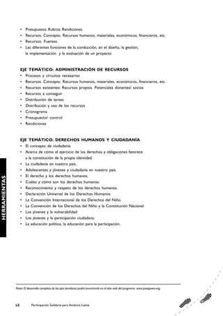 •   Presupuesto. Rubros. Rendiciones
                    •   Recursos. Concepto. Recursos humanos, materiales, económicos, financieros, etc.
                    •   Recursos. Fuentes.
                    •   Las diferentes funciones de la conducción, en el diseño, la gestión,
                        la implementación y la evaluación de un proyecto


                    EJE TEMÁTICO: ADMINISTRACIÓN DE RECURSOS
                    • Procesos y circuitos necesarios
                    • Recursos. Concepto. Recursos humanos, materiales, económicos, financieros, etc.
                    • Recursos existentes: Recursos propios. Potenciales donantes/ socios
                    • Recursos a conseguir
                    • Distribución de tareas
                    • Distribución y uso de los recursos
                    • Cronograma
                    • Presupuesto/ control
                    • Rendiciones


                    EJE TEMÁTICO: DERECHOS HUMANOS Y CIUDADANÍA
                    • El concepto de ciudadanía.
                    • Acerca de cómo el ejercicio de los derechos y obligaciones favorece
                      a la constitución de la propia identidad.
                    • La ciudadanía en nuestro país.
                    • Adolescentes y jóvenes y ciudadanía en nuestro país.
                    • El derecho y los derechos humanos.
HERRAMIENTAS




                    • Cuáles y cómo son los derechos humanos.
                    • Reconocimiento y respeto de los derechos humanos.
                    • Declaración Universal de los Derechos Humanos.
                    • La Convención Internacional de los Derechos del Niño.
                    • La Convención de los Derechos del Niño y la Constitución Nacional
                    • Los jóvenes y la vulnerabilidad
                    • Los jóvenes y la participación ciudadana.
                    • La educación política, la educación para la participación.




               Nota: El desarrollo completo de los ejes temáticos podrá encontrarlo en el sitio web del programa. www.pasojoven.org




               68          Participación Solidaria para América Latina
 