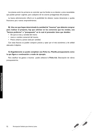 Los jóvenes serán los primeros en controlar que los fondos no se desvíen a otras necesidades
               que puedan parecer urgentes, para cualquiera de los actores protagonistas del proyecto.
                  La buena administración influirá en la posibilidad de obtener nuevas donaciones o ayudas
               financieras para nuevos emprendimientos.


                 B) Una vez que hayan determinado la cantidad de "insumos" que deberán comprar
               para realizar el proyecto, hay que solicitar en los comercios que los vendan, una
               "factura proforma" o "presupuesto" en la cual el proveedor tiene que detallar:
                 • De qué se trata y cantidad del mismo
                 • marca o nombre comercial del insumo.
                 • Precio unitario y precio total por cantidad.
                 Con estas facturas se pueden comparar precios y optar por el más económico y de calidad
               adecuada al objetivo.


                  C) Seguidamente se puede completar una Ficha 6.a. Planilla presupuestaria como
               la que figura a continuación a modo de ejemplo.
                 Para clasificar los gastos e insumos puede utilizarse la Ficha 6.b. Descripción de rubros
               presupuestarios.
HERRAMIENTAS




               72      Participación Solidaria para América Latina
 