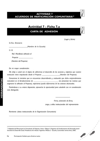 ACTIVIDAD 7
                            ACUERDOS DE PARTICIPACIÓN COMUNITARIA33



                                                   Actividad 7 - Ficha 7.a
                                                       CARTA DE ADHESIÓN


                                                                                                                   (Lugar y fecha)
                    Sr./Sra. Director/a
                    ___________________(Nombre de la Escuela)
                    S/D
                        Ref.: Manifiesto adhesión al
                        Proyecto _______________
                       (Nombre del Proyecto)


                    De mi mayor consideración:
                  Me dirijo a usted con el objeto de adherirnos al desarrollo de las acciones y objetivos que vuestra
               institución viene impulsando desde el Proyecto ___________________(Nombre del Proyecto).
                  Conocemos la iniciativa que se encuentran desarrollando y, evaluando que dicho emprendimiento
HERRAMIENTAS




               redundará en el fortalecimiento de __________________________ (se presentan los motivos que
               originaron la adhesión al Proyecto), esperamos pueda informarnos de los avances alcanzados.
                 Poniéndonos a su entera disposición, aprovecho la oportunidad para saludarle con mi consideración
               más distinguida;


                                                                                                  -----------------------------
                                                                                               Firma, aclaración de firma,
                                                                                cargo y sellos institucionales del representante


                    Remitente: (datos institucionales de la Organización Comunitaria)
                    ______________________________________________________________________________________




               33
                 Adaptado del Manual para la Formulación de Proyectos. Anexo 1.Bloque V. Programa de Fortalecimiento del Desarrollo Juvenil.
               Secretaria de Desarrollo Social. Presidencia de la Nación. Argentina. Módulo 2: ¨Escuela y Comunidad. buenos Aires, 2000.


               76          Participación Solidaria para América Latina
 