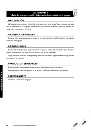 ACTIVIDAD 3
                        Guía de autopercepción del propio desempeño en el grupo

                    DESCRIPCIÓN
                 La "guía de autopercepción sobre el propio desempeño en el grupo" es un recurso que cada
               uno de los miembros de un grupo puede utilizar para observar identificar y registrar aspectos de
               sus propias conductas en el mismo.


                    OBJETIVOS GENERALES
                 Entrenar a los participantes de un grupo en la autopercepción y reflexión sobre sus propias
               conductas en el grupo.


                    METODOLOGÍA
                  El animador reparte entre los participantes la guía de autopercepción (Ficha 3.a.). Estos la
               utilizan para registrar sus observaciones durante una o más actividades.
                 Luego, en forma colectiva, participantes y animador analizan los registros efectuados y extraen
               conclusiones al respecto.


                    PRODUCTOS ESPERABLES
                    Desarrollo de la capacidad de autopercepción, observación, registro y análisis.
                    Modificación de conductas propias en el grupo, a partir de la observación y el análisis.
HERRAMIENTAS




                    PARTICIPANTES
                    Animador y miembros del grupo.




               88         Participación Solidaria para América Latina
 