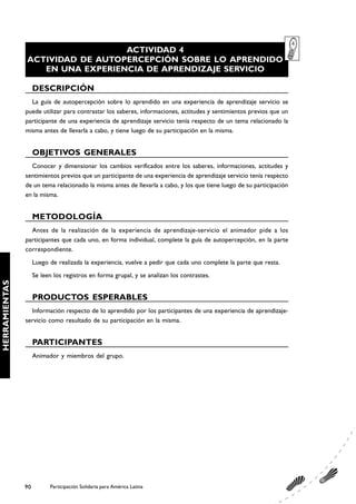 ACTIVIDAD 4
               ACTIVIDAD DE AUTOPERCEPCIÓN SOBRE LO APRENDIDO
                  EN UNA EXPERIENCIA DE APRENDIZAJE SERVICIO

                    DESCRIPCIÓN
                 La guía de autopercepción sobre lo aprendido en una experiencia de aprendizaje servicio se
               puede utilizar para contrastar los saberes, informaciones, actitudes y sentimientos previos que un
               participante de una experiencia de aprendizaje servicio tenía respecto de un tema relacionado la
               misma antes de llevarla a cabo, y tiene luego de su participación en la misma.


                    OBJETIVOS GENERALES
                 Conocer y dimensionar los cambios verificados entre los saberes, informaciones, actitudes y
               sentimientos previos que un participante de una experiencia de aprendizaje servicio tenía respecto
               de un tema relacionado la misma antes de llevarla a cabo, y los que tiene luego de su participación
               en la misma.


                    METODOLOGÍA
                 Antes de la realización de la experiencia de aprendizaje-servicio el animador pide a los
               participantes que cada uno, en forma individual, complete la guía de autopercepción, en la parte
               correspondiente.
                    Luego de realizada la experiencia, vuelve a pedir que cada uno complete la parte que resta.
                    Se leen los registros en forma grupal, y se analizan los contrastes.
HERRAMIENTAS




                    PRODUCTOS ESPERABLES
                 Información respecto de lo aprendido por los participantes de una experiencia de aprendizaje-
               servicio como resultado de su participación en la misma.


                    PARTICIPANTES
                    Animador y miembros del grupo.




               90         Participación Solidaria para América Latina
 