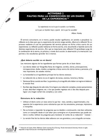 ACTIVIDAD 2
              PAUTAS PARA LA CONFECCIÓN DE UN DIARIO
                        DE LA EXPERIENCIA 39


                                  ¨La experiencia no es lo que le sucede a un hombre,
                              es lo que un hombre hace a partir de lo que ha sucedido¨
                                                                                                 Aldous Huxley


   El servicio comunitario, en sí mismo, puede resultar significativo, sin sentido o perjudicial. La
reflexión es la clave para que tu experiencia de servicio tenga sentido. ¿Qué es la reflexión? Es un
proceso mediante el cual los participantes del servicio piensan en forma crítica acerca de sus
experiencias. La reflexión puede realizarse en forma escrita, oral, escuchando o leyendo acerca de
distintas experiencias de servicio. ¿Por qué es importante esta reflexión? El aprendizaje surge de
la combinación de la teoría y la práctica, a través de la acción, la observación y la interacción. Les
permite a los estudiantes aprender de sí mismos.


   ¿Qué debería escribir en mi diario?
   Les menciono algunos de los ingredientes que forman parte de un buen diario:
   • Los diarios deben ser fotografías llenas de imágenes, sonidos, olores, preocupaciones,
     introspecciones, dudas, miedos y preguntas críticas acerca de ciertos temas y personas, y lo
     más importante, de ustedes mismos.
   • La honestidad es el ingrediente principal de los diarios exitosos.
   • La redacción de un diario no es el registro de tareas, eventos, horarios y fechas.




                                                                                                                                       HERRAMIENTAS
   • Siéntanse libres cuando escriban. La gramática y la ortografía sólo deben corregirse al elaborar
     la versión final.
   • Escriban algo después de cada visita. Si no logran una redacción completa, anoten pensamientos
     al azar, describan imágenes, etc. a los que puedan regresas uno o dos días después para
     lograr una imagen verbal más completa y con color.


   Estructura de la redacción:
   • Utilicen el diario como un nexo entre lo que han visto, sentido y experimentado y los
     aspectos de la experiencia como voluntarios que aún los entusiasma, preocupa, impresiona
     o tranquiliza.
   • No se limiten a responder las preguntas que se detallan a continuación, más bien utilícenlas
     como un trampolín desde el cual saltar para sumergirse en el pensamiento que puede ser
     claro o turbio. Utilicen las preguntas para mantener el rumbo de su redacción/ ¨ travesía ¨.
   • La versión final de los diarios debe editarse con una gramática y una ortografía correctas.



39
   Traducción de Cooper, Mark. Reflection: Gettin Learning Out of Serving.. Florida International University. Versión en inglés
disponible en http://www.fiu.edu/~time4chg/Library/reflect.html


                                                                                                         PaSo JOVEN               97
 