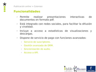 Publicación online > Calameo

Funcionalidades
   ✔   Permite  realizar   presentaciones        interactivas    de
       documentos en formato pdf.
   ✔   Está integrado con redes sociales, para facilitar la difusión
       y viralidad.
   ✔   Incluye a acceso a estadísticas de visualizaciones y
       descargas.
   ✔   Dispone de servicio de pago con funciones avanzados:
        ✗   Servicio de suscriptores.
        ✗   Gestión avanzada de DRM.
        ✗   Sincronización de audio.
        ✗   Acceso a API.
 