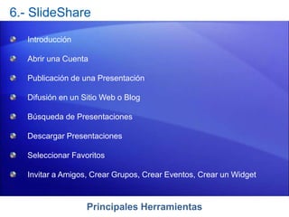 Principales Herramientas
6.- SlideShare
Introducción
Abrir una Cuenta
Publicación de una Presentación
Difusión en un Sitio Web o Blog
Búsqueda de Presentaciones
Descargar Presentaciones
Seleccionar Favoritos
Invitar a Amigos, Crear Grupos, Crear Eventos, Crear un Widget
 