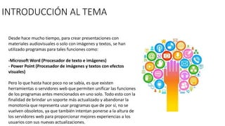 INTRODUCCIÓN AL TEMA
Desde hace mucho tiempo, para crear presentaciones con
materiales audiovisuales o solo con imágenes y textos, se han
utilizado programas para tales funciones como:
-Microsoft Word (Procesador de texto e imágenes)
- Power Point (Procesador de imágenes y textos con efectos
visuales)
Pero lo que hasta hace poco no se sabía, es que existen
herramientas o servidores web que permiten unificar las funciones
de los programas antes mencionados en uno solo. Todo esto con la
finalidad de brindar un soporte más actualizado y abandonar la
monotonía que representa usar programas que de por sí, no se
vuelven obsoletos, ya que también intentan ponerse a la altura de
los servidores web para proporcionar mejores experiencias a los
usuarios con sus nuevas actualizaciones.
 