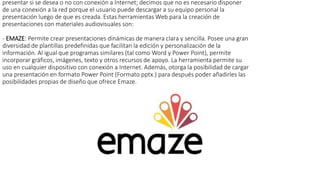presentar si se desea o no con conexión a Internet; decimos que no es necesario disponer
de una conexión a la red porque el usuario puede descargar a su equipo personal la
presentación luego de que es creada. Estas herramientas Web para la creación de
presentaciones con materiales audiovisuales son:
- EMAZE: Permite crear presentaciones dinámicas de manera clara y sencilla. Posee una gran
diversidad de plantillas predefinidas que facilitan la edición y personalización de la
información. Al igual que programas similares (tal como Word y Power Point), permite
incorporar gráficos, imágenes, texto y otros recursos de apoyo. La herramienta permite su
uso en cualquier dispositivo con conexión a Internet. Además, otorga la posibilidad de cargar
una presentación en formato Power Point (Formato pptx.) para después poder añadirles las
posibilidades propias de diseño que ofrece Emaze.
 