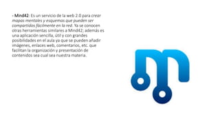 - Mind42: Es un servicio de la web 2.0 para crear
mapas mentales y esquemas que pueden ser
compartidos fácilmente en la red. Ya se conocen
otras herramientas similares a Mind42; además es
una aplicación sencilla, útil y con grandes
posibilidades en el aula ya que se pueden añadir
imágenes, enlaces web, comentarios, etc. que
facilitan la organización y presentación de
contenidos sea cual sea nuestra materia.
 